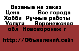 Вязаные на заказ › Цена ­ 800 - Все города Хобби. Ручные работы » Услуги   . Воронежская обл.,Нововоронеж г.